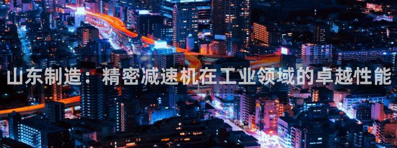 下载彩神乐发V1：山东制造：精密减速机在工业领域的卓越性能