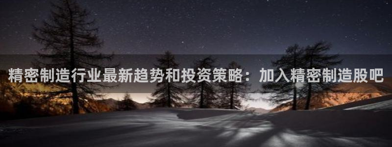 彩神可以提现吗：精密制造行业最新趋势和投资策略：加入精密制造股吧